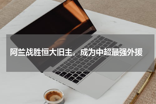  阿兰战胜恒大旧主，成为中超最强外援