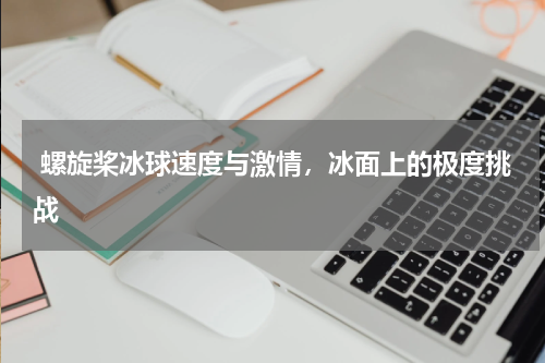  螺旋桨冰球速度与激情，冰面上的极度挑战