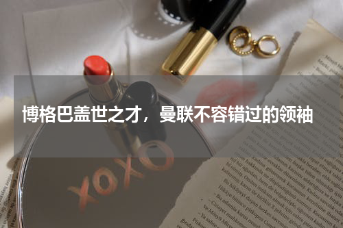  博格巴盖世之才，曼联不容错过的领袖