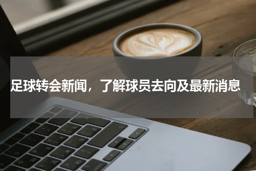  足球转会新闻，了解球员去向及最新消息