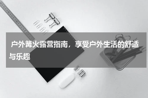  户外篝火露营指南，享受户外生活的舒适与乐趣