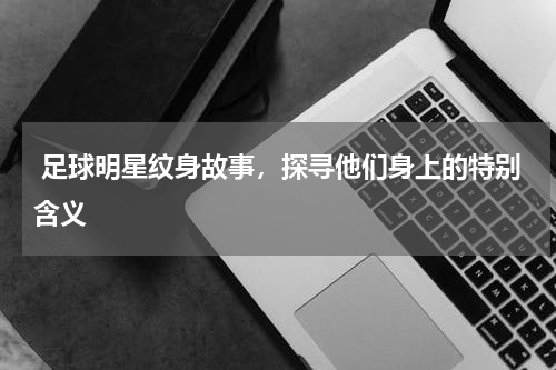  足球明星纹身故事，探寻他们身上的特别含义