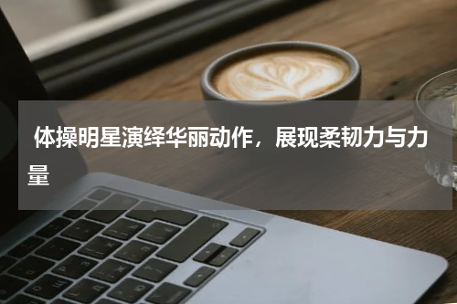  体操明星演绎华丽动作，展现柔韧力与力量