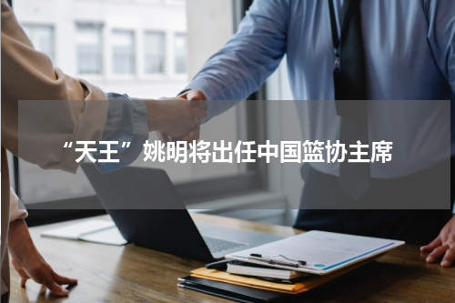  “天王”姚明将出任中国篮协主席