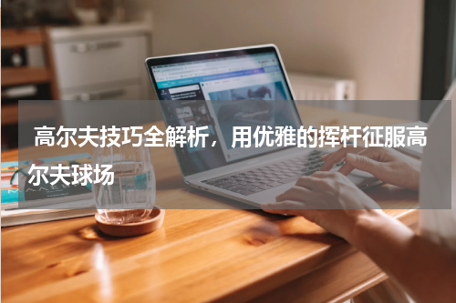  高尔夫技巧全解析，用优雅的挥杆征服高尔夫球场