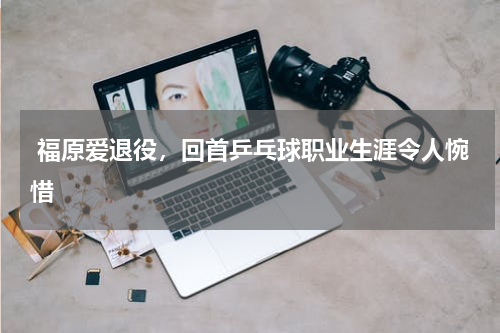  福原爱退役，回首乒乓球职业生涯令人惋惜