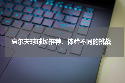  高尔夫球球场推荐，体验不同的挑战