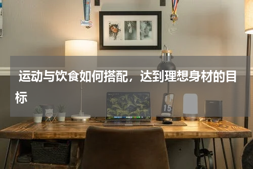  运动与饮食如何搭配，达到理想身材的目标