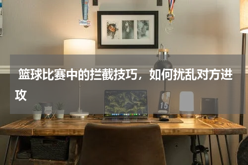  篮球比赛中的拦截技巧，如何扰乱对方进攻