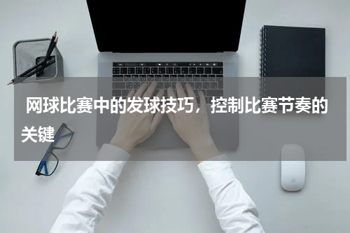  网球比赛中的发球技巧，控制比赛节奏的关键