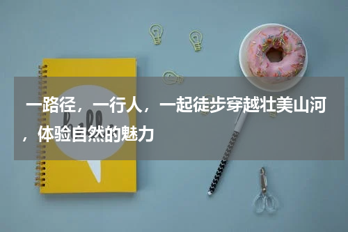  一路径，一行人，一起徒步穿越壮美山河，体验自然的魅力