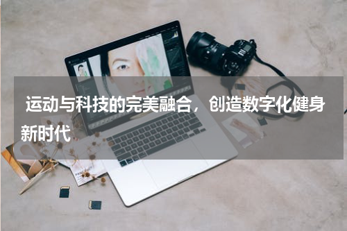  运动与科技的完美融合，创造数字化健身新时代