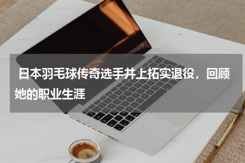  日本羽毛球传奇选手井上拓实退役，回顾她的职业生涯