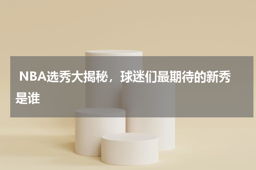  NBA选秀大揭秘，球迷们最期待的新秀是谁