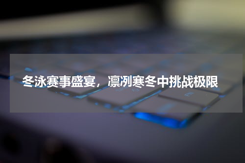  冬泳赛事盛宴，凛冽寒冬中挑战极限