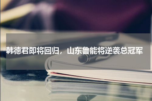  韩德君即将回归，山东鲁能将逆袭总冠军