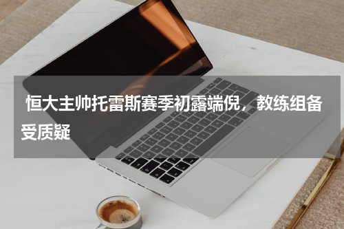  恒大主帅托雷斯赛季初露端倪，教练组备受质疑