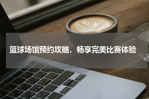  篮球场馆预约攻略，畅享完美比赛体验