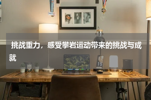  挑战重力，感受攀岩运动带来的挑战与成就