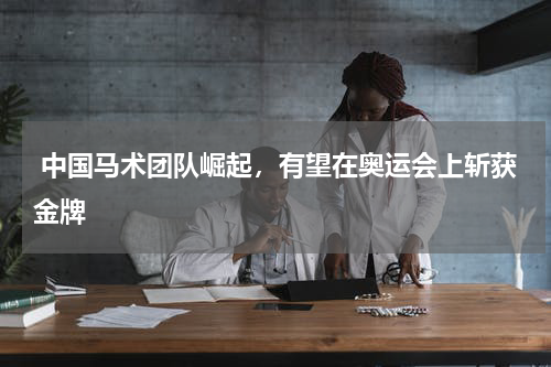  中国马术团队崛起，有望在奥运会上斩获金牌