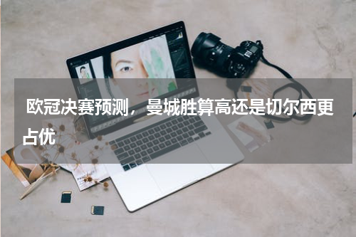  欧冠决赛预测，曼城胜算高还是切尔西更占优
