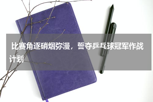  比赛角逐硝烟弥漫，誓夺乒乓球冠军作战计划