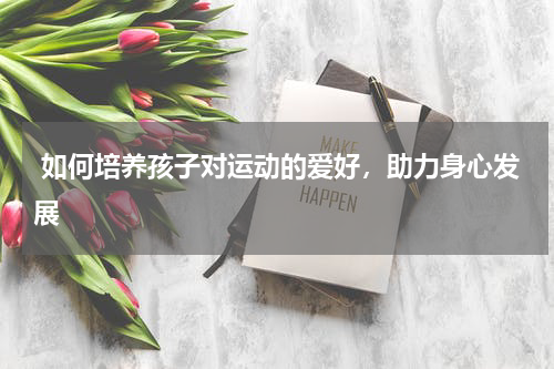  如何培养孩子对运动的爱好，助力身心发展
