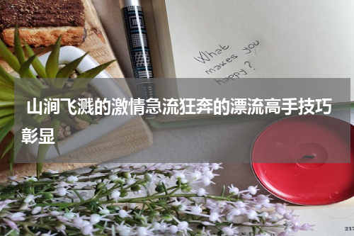  山涧飞溅的激情急流狂奔的漂流高手技巧彰显