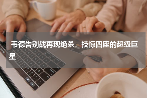  韦德告别战再现绝杀，技惊四座的超级巨星