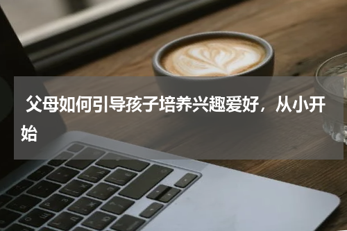  父母如何引导孩子培养兴趣爱好，从小开始