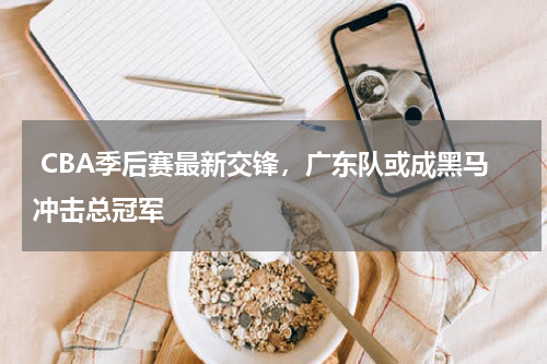  CBA季后赛最新交锋，广东队或成黑马冲击总冠军