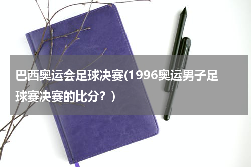 巴西奥运会足球决赛(1996奥运男子足球赛决赛的比分？)