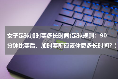 女子足球加时赛多长时间(足球规则：90分钟比赛后、加时赛前应该休息多长时间？)