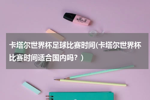 卡塔尔世界杯足球比赛时间(卡塔尔世界杯比赛时间适合国内吗？)