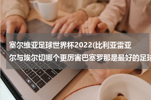 塞尔维亚足球世界杯2022(比利亚雷亚尔与埃尔切哪个更厉害巴塞罗那是最好的足球俱乐部吗)