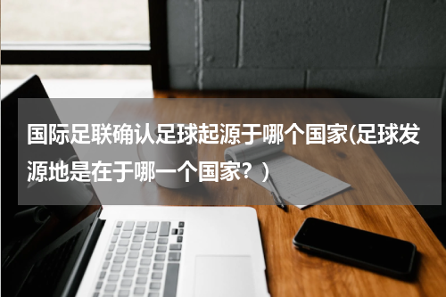 国际足联确认足球起源于哪个国家(足球发源地是在于哪一个国家？)