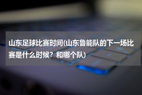 山东足球比赛时间(山东鲁能队的下一场比赛是什么时候？和哪个队)