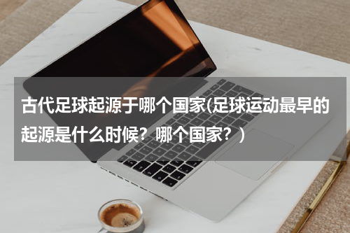 古代足球起源于哪个国家(足球运动最早的起源是什么时候？哪个国家？)