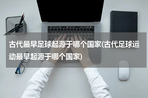 古代最早足球起源于哪个国家(古代足球运动最早起源于哪个国家)