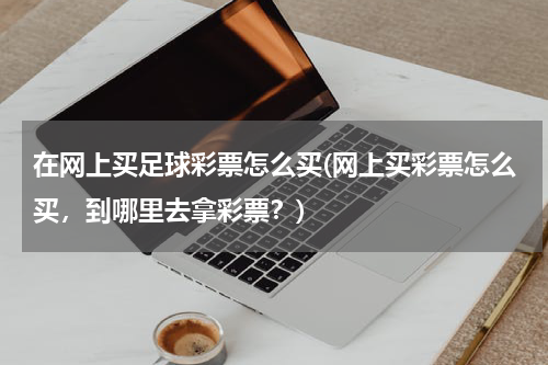 在网上买足球彩票怎么买(网上买彩票怎么买，到哪里去拿彩票？)