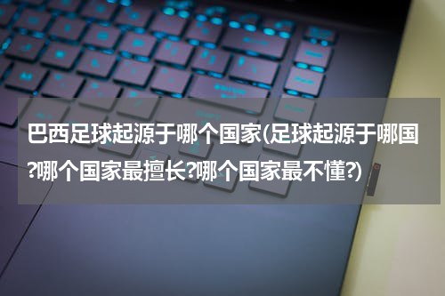 巴西足球起源于哪个国家(足球起源于哪国?哪个国家最擅长?哪个国家最不懂?)
