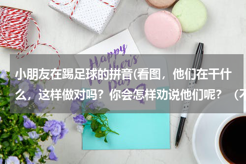 小朋友在踢足球的拼音(看图，他们在干什么，这样做对吗？你会怎样劝说他们呢？（不会写的字写拼音）1． 早晨，三个小男孩在草)