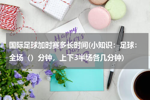 国际足球加时赛多长时间(小知识：足球：全场（）分钟，上下3半场各几分钟)