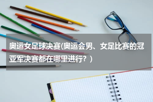 奥运女足球决赛(奥运会男、女足比赛的冠亚军决赛都在哪里进行？)