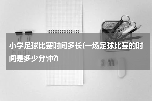 小学足球比赛时间多长(一场足球比赛的时间是多少分钟?)