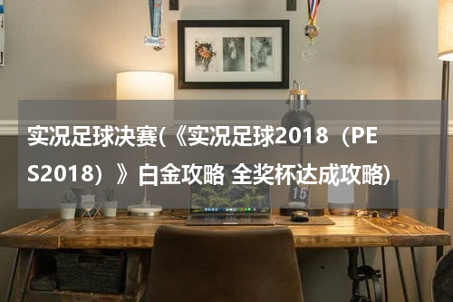 实况足球决赛(《实况足球2018（PES2018）》白金攻略 全奖杯达成攻略)