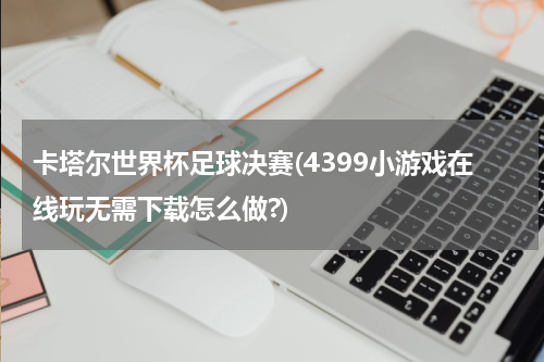 卡塔尔世界杯足球决赛(4399小游戏在线玩无需下载怎么做?)