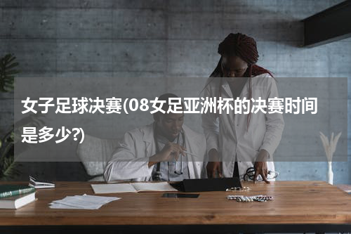 女子足球决赛(08女足亚洲杯的决赛时间是多少?)