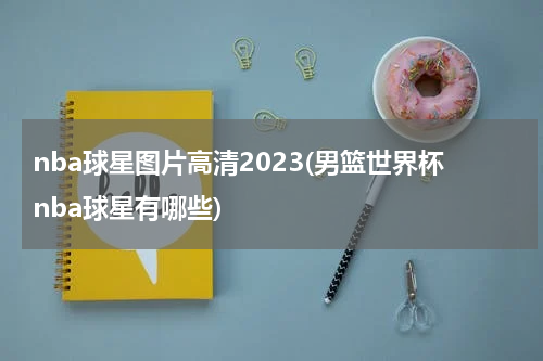 nba球星图片高清2023(男篮世界杯nba球星有哪些)
