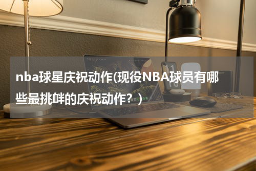 nba球星庆祝动作(现役NBA球员有哪些最挑衅的庆祝动作？)